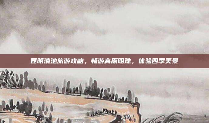 昆明滇池旅游攻略，畅游高原明珠，体验四季美景