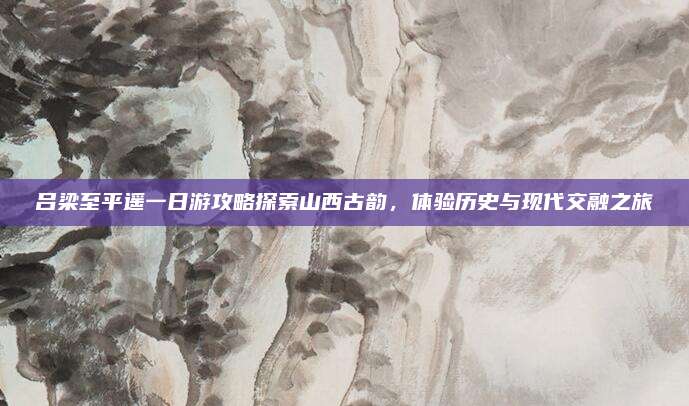 吕梁至平遥一日游攻略探索山西古韵，体验历史与现代交融之旅