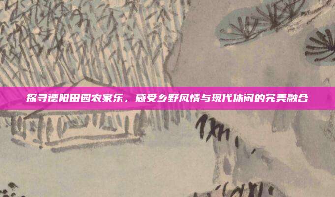 探寻德阳田园农家乐,感受乡野风情与现代休闲的完美融合