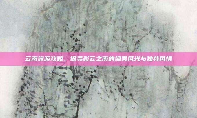 云南旅游攻略，探寻彩云之南的绝美风光与独特风情