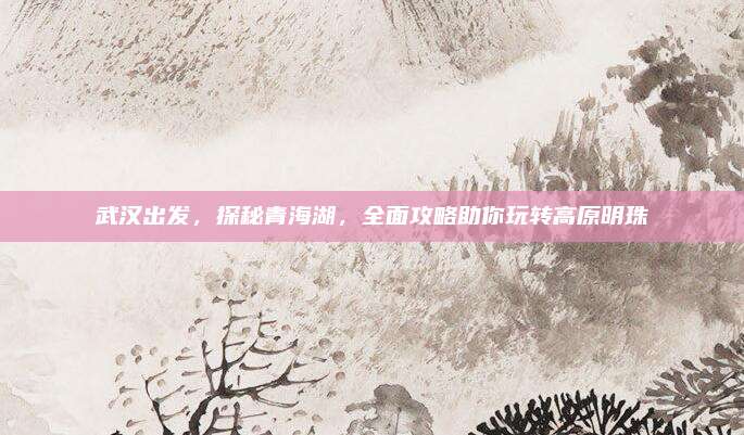 武汉出发,探秘青海湖,全面攻略助你玩转高原明珠