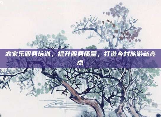 农家乐服务培训,提升服务质量,打造乡村旅游新亮点