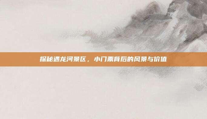 探秘遇龙河景区,小门票背后的风景与价值