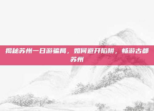 揭秘苏州一日游骗局,如何避开陷阱,畅游古都苏州