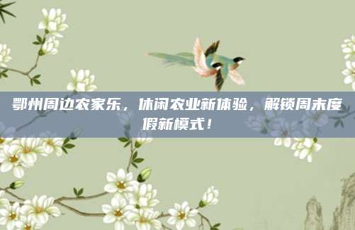 鄂州周边农家乐,休闲农业新体验,解锁周末度假新模式!