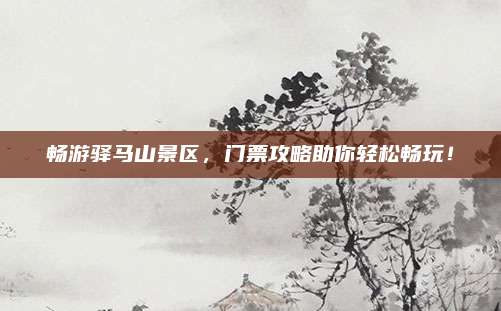 畅游驿马山景区,门票攻略助你轻松畅玩!