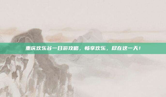 重庆欢乐谷一日游攻略,畅享欢乐,尽在这一天!