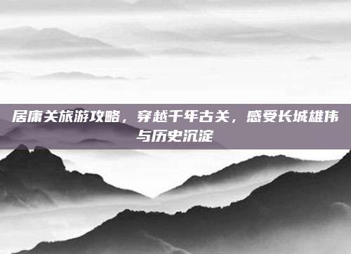 居庸关旅游攻略,穿越千年古关,感受长城雄伟与历史沉淀