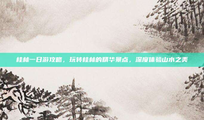 桂林一日游攻略，玩转桂林的精华景点，深度体验山水之美