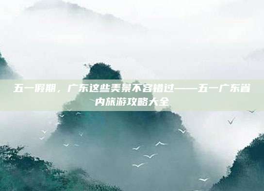 五一假期,广东这些美景不容错过——五一广东省内旅游攻略大全