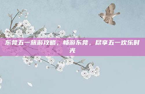 东莞五一旅游攻略，畅游东莞，尽享五一欢乐时光
