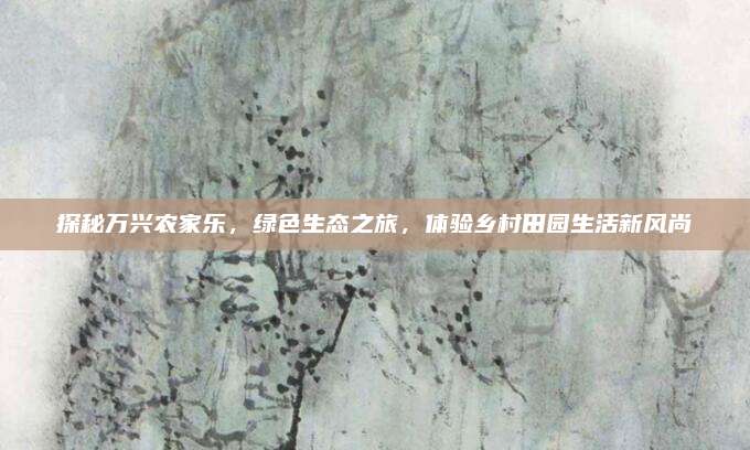 探秘万兴农家乐，绿色生态之旅，体验乡村田园生活新风尚