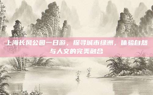 上海长风公园一日游,探寻城市绿洲,体验自然与人文的完美融合