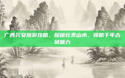 广西兴安旅游攻略,探秘壮美山水,领略千年古城魅力