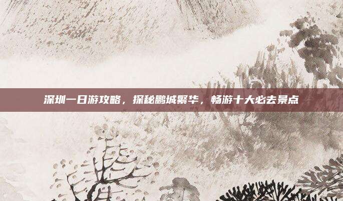 深圳一日游攻略,探秘鹏城繁华,畅游十大必去景点