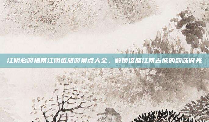 江阴必游指南江阴近旅游景点大全,解锁这座江南古城的韵味时光