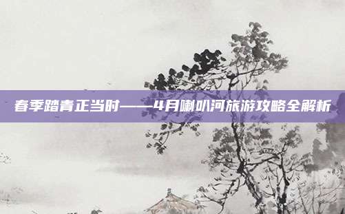 春季踏青正当时——4月喇叭河旅游攻略全解析