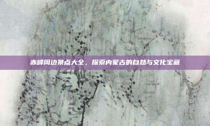 赤峰周边景点大全,探索内蒙古的自然与文化宝藏