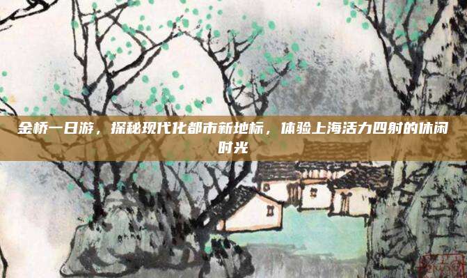 金桥一日游,探秘现代化都市新地标,体验上海活力四射的休闲时光