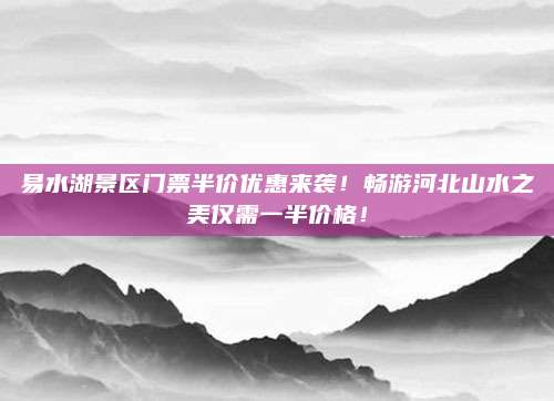 易水湖景区门票半价优惠来袭!畅游河北山水之美仅需一半价格!