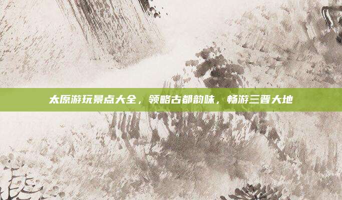 太原游玩景点大全,领略古都韵味,畅游三晋大地
