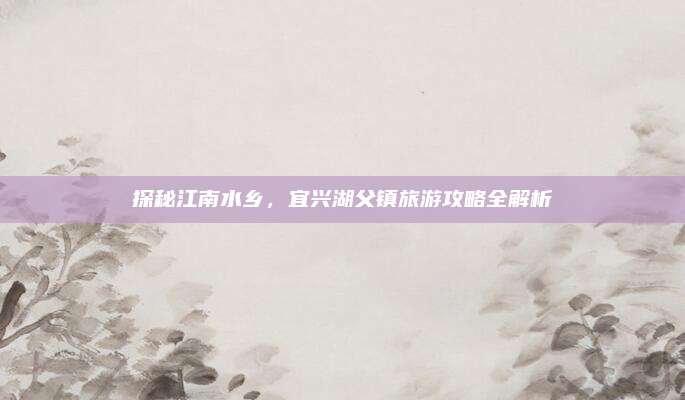 探秘江南水乡,宜兴湖父镇旅游攻略全解析