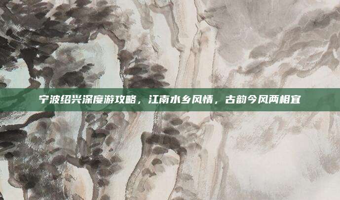 宁波绍兴深度游攻略,江南水乡风情,古韵今风两相宜