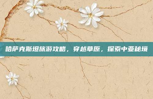 哈萨克斯坦旅游攻略，穿越草原，探索中亚秘境