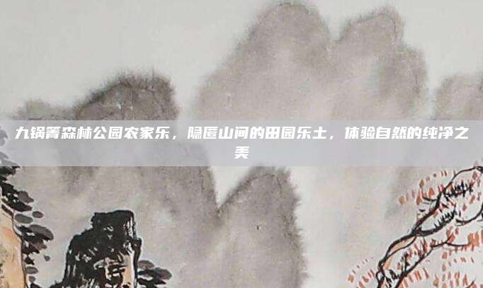 九锅箐森林公园农家乐,隐匿山间的田园乐土,体验自然的纯净之美