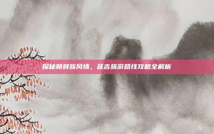 探秘朝鲜族风情,延吉旅游路线攻略全解析