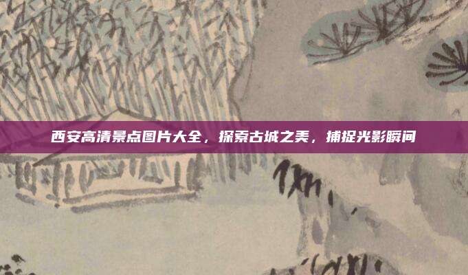 西安高清景点图片大全,探索古城之美,捕捉光影瞬间