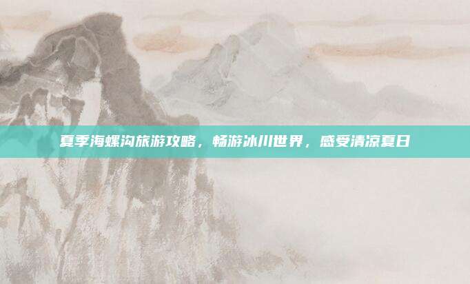 夏季海螺沟旅游攻略,畅游冰川世界,感受清凉夏日