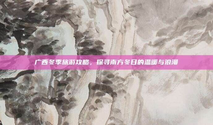 广西冬季旅游攻略，探寻南方冬日的温暖与浪漫