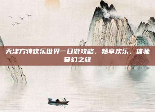 天津方特欢乐世界一日游攻略,畅享欢乐,体验奇幻之旅