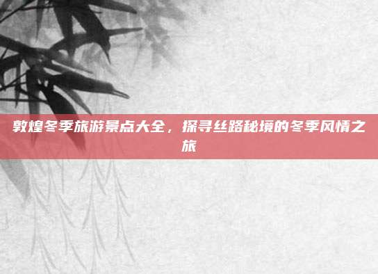 敦煌冬季旅游景点大全,探寻丝路秘境的冬季风情之旅