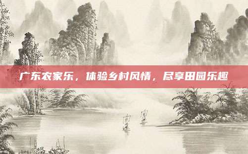 广东农家乐,体验乡村风情,尽享田园乐趣