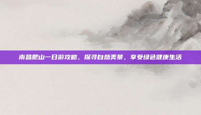 南昌爬山一日游攻略，探寻自然美景，享受绿色健康生活