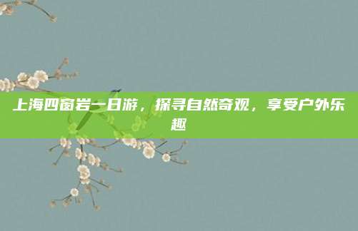 上海四窗岩一日游,探寻自然奇观,享受户外乐趣