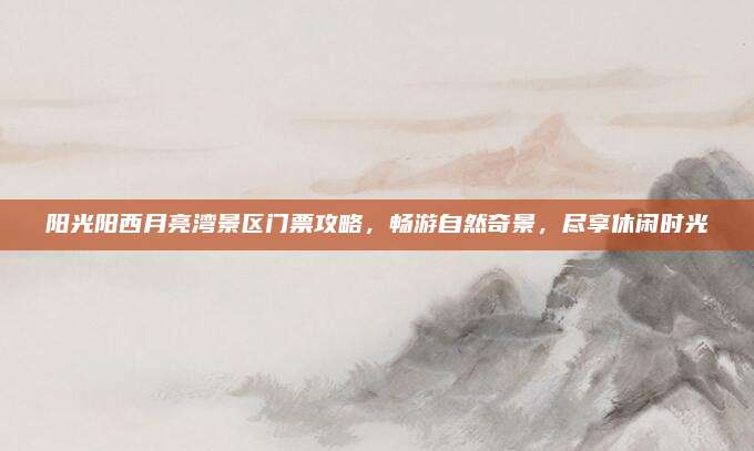 阳光阳西月亮湾景区门票攻略,畅游自然奇景,尽享休闲时光