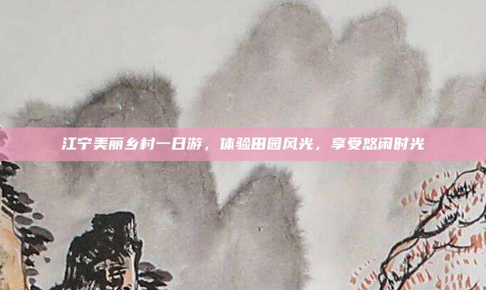 江宁美丽乡村一日游,体验田园风光,享受悠闲时光