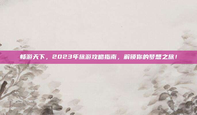 畅游天下,2023年旅游攻略指南,解锁你的梦想之旅!