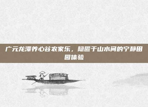 广元龙潭养心谷农家乐，隐匿于山水间的宁静田园体验