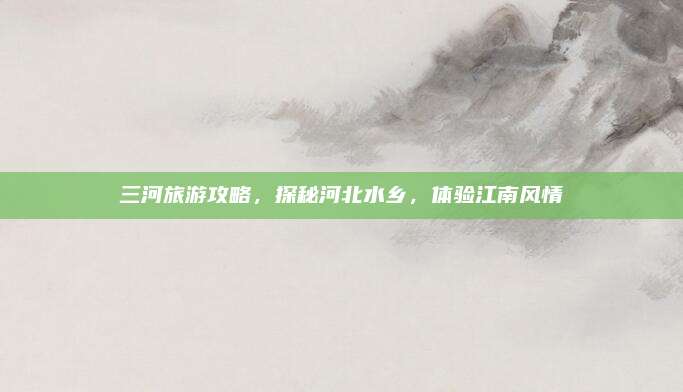 三河旅游攻略，探秘河北水乡，体验江南风情