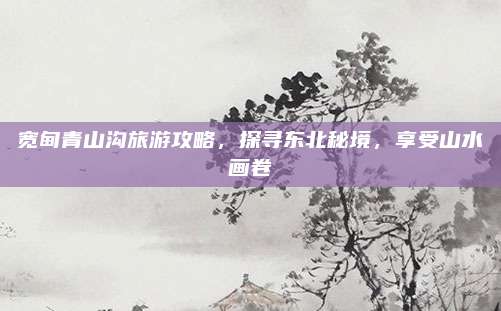 宽甸青山沟旅游攻略,探寻东北秘境,享受山水画卷