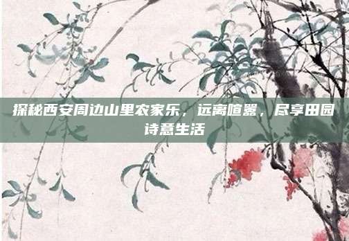 探秘西安周边山里农家乐,远离喧嚣,尽享田园诗意生活
