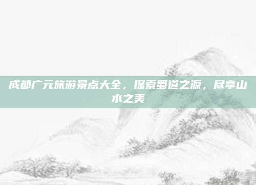 成都广元旅游景点大全，探索蜀道之源，尽享山水之美