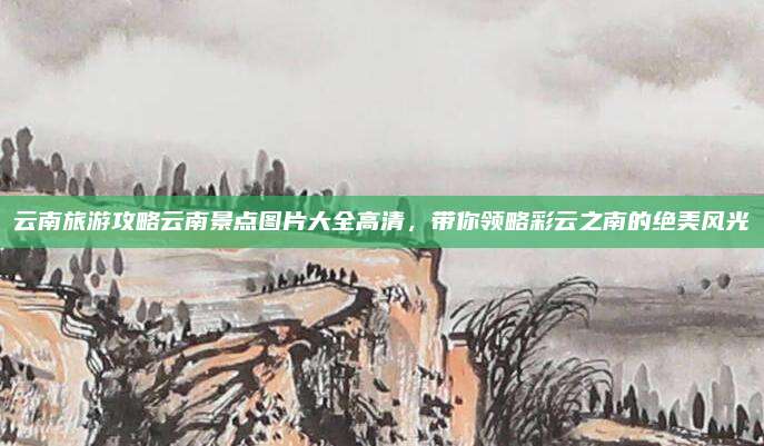 云南旅游攻略云南景点图片大全高清，带你领略彩云之南的绝美风光