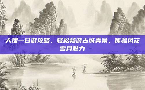 大理一日游攻略,轻松畅游古城美景,体验风花雪月魅力