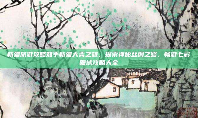 新疆旅游攻略知乎新疆大美之旅,探索神秘丝绸之路,畅游七彩疆域攻略大全
