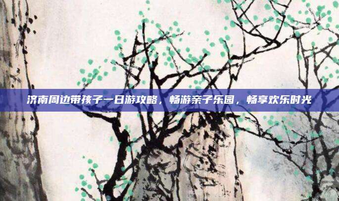 济南周边带孩子一日游攻略,畅游亲子乐园,畅享欢乐时光